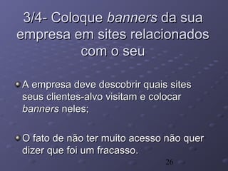 26
3/4- Coloque3/4- Coloque bannersbanners da suada sua
empresa em sites relacionadosempresa em sites relacionados
com o seucom o seu
A empresa deve descobrir quais sitesA empresa deve descobrir quais sites
seus clientes-alvo visitam e colocarseus clientes-alvo visitam e colocar
bannersbanners neles;neles;
O fato de não ter muito acesso não querO fato de não ter muito acesso não quer
dizer que foi um fracasso.dizer que foi um fracasso.
 