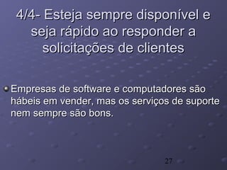 27
4/4- Esteja sempre disponível e4/4- Esteja sempre disponível e
seja rápido ao responder aseja rápido ao responder a
solicitações de clientessolicitações de clientes
Empresas de software e computadores sãoEmpresas de software e computadores são
hábeis em vender, mas os serviços de suportehábeis em vender, mas os serviços de suporte
nem sempre são bons.nem sempre são bons.
 