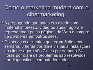 28
Como o marketing mudará com oComo o marketing mudará com o
cibermarketing.cibermarketing.
A propaganda que antes era usada comA propaganda que antes era usada com
material impresso, vídeo ou áudio, agora ématerial impresso, vídeo ou áudio, agora é
representada pelas páginas da Web e comprarepresentada pelas páginas da Web e compra
dede banneresbanneres em outros sites.em outros sites.
Os serviços a clientes que eram 5 dias porOs serviços a clientes que eram 5 dias por
semana, 8 horas por dia e visitas a instalaçõessemana, 8 horas por dia e visitas a instalações
do cliente agora são 7 dias por semana 24do cliente agora são 7 dias por semana 24
horas por dia e os problemas são resolvidoshoras por dia e os problemas são resolvidos
por diagnósticos computadorizados.por diagnósticos computadorizados.
 