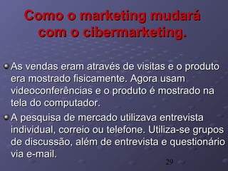 29
Como o marketing mudaráComo o marketing mudará
com o cibermarketing.com o cibermarketing.
As vendas eram através de visitas e o produtoAs vendas eram através de visitas e o produto
era mostrado fisicamente. Agora usamera mostrado fisicamente. Agora usam
videoconferências e o produto é mostrado navideoconferências e o produto é mostrado na
tela do computador.tela do computador.
A pesquisa de mercado utilizava entrevistaA pesquisa de mercado utilizava entrevista
individual, correio ou telefone. Utiliza-se gruposindividual, correio ou telefone. Utiliza-se grupos
de discussão, além de entrevista e questionáriode discussão, além de entrevista e questionário
via e-mail.via e-mail.
 