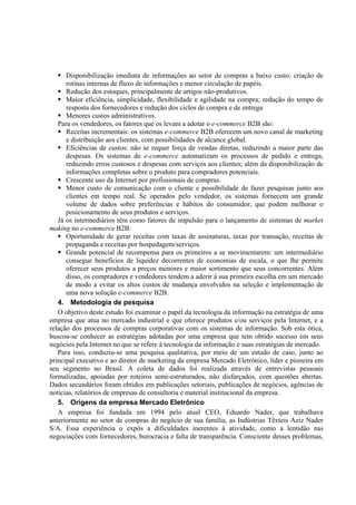 Disponibilização imediata de informações ao setor de compras a baixo custo; criação de
      rotinas internas de fluxo de informações e menor circulação de papéis.
      Redução dos estoques, principalmente de artigos não-produtivos.
      Maior eficiência, simplicidade, flexibilidade e agilidade na compra; redução do tempo de
      resposta dos fornecedores e redução dos ciclos de compra e de entrega
      Menores custos administrativos.
   Para os vendedores, os fatores que os levam a adotar o e-commerce B2B são:
      Receitas incrementais: os sistemas e-commerce B2B oferecem um novo canal de marketing
      e distribuição aos clientes, com possibilidades de alcance global.
      Eficiências de custos: não se requer força de vendas diretas, reduzindo a maior parte das
      despesas. Os sistemas de e-commerce automatizam os processos de pedido e entrega,
      reduzindo erros custosos e despesas com serviços aos clientes; além da disponibilização de
      informações completas sobre o produto para compradores potenciais.
      Crescente uso da Internet por profissionais de compras.
      Menor custo de comunicação com o cliente e possibilidade de fazer pesquisas junto aos
      clientes em tempo real. Se operados pelo vendedor, os sistemas fornecem um grande
      volume de dados sobre preferências e hábitos do consumidor, que podem melhorar o
      posicionamento de seus produtos e serviços.
   Já os intermediários têm como fatores de impulsão para o lançamento de sistemas de market
making no e-commerce B2B:
      Oportunidade de gerar receitas com taxas de assinaturas, taxas por transação, receitas de
      propaganda e receitas por hospedagem/serviços.
      Grande potencial de recompensa para os primeiros a se movimentarem: um intermediário
      consegue benefícios de liquidez decorrentes de economias de escala, o que lhe permite
      oferecer seus produtos a preços menores e maior sortimento que seus concorrentes. Além
      disso, os compradores e vendedores tendem a aderir à sua primeira escolha em um mercado
      de modo a evitar os altos custos de mudança envolvidos na seleção e implementação de
      uma nova solução e-commerce B2B.
   4. Metodologia de pesquisa
   O objetivo deste estudo foi examinar o papel da tecnologia da informação na estratégia de uma
empresa que atua no mercado industrial e que oferece produtos e/ou serviços pela Internet, e a
relação dos processos de compras corporativas com os sistemas de informação. Sob esta ótica,
buscou-se conhecer as estratégias adotadas por uma empresa que tem obtido sucesso em seus
negócios pela Internet no que se refere à tecnologia da informação e suas estratégias de mercado.
   Para isso, conduziu-se uma pesquisa qualitativa, por meio de um estudo de caso, junto ao
principal executivo e ao diretor de marketing da empresa Mercado Eletrônico, líder e pioneira em
seu segmento no Brasil. A coleta de dados foi realizada através de entrevistas pessoais
formalizadas, apoiadas por roteiros semi-estruturados, não disfarçados, com questões abertas.
Dados secundários foram obtidos em publicações setoriais, publicações de negócios, agências de
notícias, relatórios de empresas de consultoria e material institucional da empresa.
   5. Origens da empresa Mercado Eletrônico
   A empresa foi fundada em 1994 pelo atual CEO, Eduardo Nader, que trabalhava
anteriormente no setor de compras do negócio de sua família, as Indústrias Têxteis Aziz Nader
S/A. Essa experiência o expôs a dificuldades inerentes à atividade, como a lentidão nas
negociações com fornecedores, burocracia e falta de transparência. Consciente desses problemas,
 