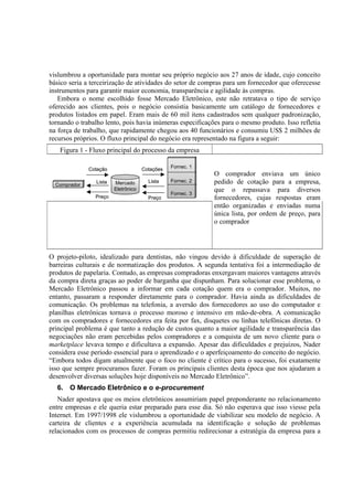 vislumbrou a oportunidade para montar seu próprio negócio aos 27 anos de idade, cujo conceito
básico seria a terceirização de atividades do setor de compras para um fornecedor que oferecesse
instrumentos para garantir maior economia, transparência e agilidade às compras.
   Embora o nome escolhido fosse Mercado Eletrônico, este não retratava o tipo de serviço
oferecido aos clientes, pois o negócio consistia basicamente um catálogo de fornecedores e
produtos listados em papel. Eram mais de 60 mil itens cadastrados sem qualquer padronização,
tornando o trabalho lento, pois havia inúmeras especificações para o mesmo produto. Isso refletia
na força de trabalho, que rapidamente chegou aos 40 funcionários e consumiu US$ 2 milhões de
recursos próprios. O fluxo principal do negócio era representado na figura a seguir:
   Figura 1 - Fluxo principal do processo da empresa

                                                Fornec. 1
              Cotação                Cotações
                                                            O comprador enviava um único
                Lista   Mercado        Lista    Fornec. 2   pedido de cotação para a empresa,
  Comprador
                        Eletrônico                          que o repassava para diversos
                                                Fornec. 3
                Preço                  Preço                fornecedores, cujas respostas eram
                                                            então organizadas e enviadas numa
                                                            única lista, por ordem de preço, para
                                                            o comprador




O projeto-piloto, idealizado para dentistas, não vingou devido à dificuldade de superação de
barreiras culturais e de normatização dos produtos. A segunda tentativa foi a intermediação de
produtos de papelaria. Contudo, as empresas compradoras enxergavam maiores vantagens através
da compra direta graças ao poder de barganha que dispunham. Para solucionar esse problema, o
Mercado Eletrônico passou a informar em cada cotação quem era o comprador. Muitos, no
entanto, passaram a responder diretamente para o comprador. Havia ainda as dificuldades de
comunicação. Os problemas na telefonia, a aversão dos fornecedores ao uso do computador e
planilhas eletrônicas tornava o processo moroso e intensivo em mão-de-obra. A comunicação
com os compradores e fornecedores era feita por fax, disquetes ou linhas telefônicas diretas. O
principal problema é que tanto a redução de custos quanto a maior agilidade e transparência das
negociações não eram percebidas pelos compradores e a conquista de um novo cliente para o
marketplace levava tempo e dificultava a expansão. Apesar das dificuldades e prejuízos, Nader
considera esse período essencial para o aprendizado e o aperfeiçoamento do conceito do negócio.
“Embora todos digam atualmente que o foco no cliente é crítico para o sucesso, foi exatamente
isso que sempre procuramos fazer. Foram os principais clientes desta época que nos ajudaram a
desenvolver diversas soluções hoje disponíveis no Mercado Eletrônico”.
  6. O Mercado Eletrônico e o e-procurement
   Nader apostava que os meios eletrônicos assumiriam papel preponderante no relacionamento
entre empresas e ele queria estar preparado para esse dia. Só não esperava que isso viesse pela
Internet. Em 1997/1998 ele vislumbrou a oportunidade de viabilizar seu modelo de negócio. A
carteira de clientes e a experiência acumulada na identificação e solução de problemas
relacionados com os processos de compras permitiu redirecionar a estratégia da empresa para a
 