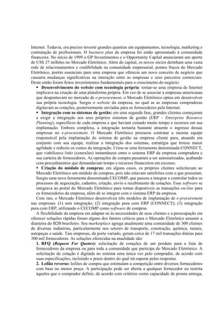 Internet. Todavia, era preciso investir grandes quantias em equipamentos, tecnologia, marketing e
contratação de profissionais. O business plan da empresa foi então apresentado à comunidade
financeira. No início de 1999 o GP Investimentos e o Opportunity Capital anunciaram um aporte
de US$ 27 milhões no Mercado Eletrônico. Além do capital, os novos sócios detinham uma vasta
rede de relacionamentos e credibilidade na comunidade empresarial, pontos fracos do Mercado
Eletrônico, porém essenciais para uma empresa que oferecia um novo conceito de negócio que
causaria mudanças significativas na interação entre as empresas e seus parceiros comerciais.
Deste então foram feitos investimentos fundamentais para o crescimento do negócio:
      Desenvolvimento do website com tecnologia própria: tornar-se uma empresa de Internet
   implicava na criação de uma plataforma própria. Em vez de se associar a empresas americanas
   que despontavam no mercado de e-procurement, o Mercado Eletrônico optou em desenvolver
   sua própria tecnologia. Surgiu o website da empresa, no qual as as empresas compradoras
   digitavam as cotações, posteriormente enviadas para os fornecedores pela Internet.
      Integração com os sistemas de gestão: em uma segunda fase, grandes clientes começaram
   a exigir a integração aos seus próprios sistemas de gestão (ERP – Enterprise Resource
   Planning), específicos de cada empresa e que haviam custado muito tempo e recursos em sua
   implantação. Embora complexa, a integração tornaria bastante atraente o ingresso dessas
   empresas no e-procurement. O Mercado Eletrônico procurou contratar a mesma equipe
   responsável pela implantação do sistema de gestão na empresa cliente para, atuando em
   conjunto com sua equipe, realizar a integração dos sistemas, estratégia que trouxe maior
   agilidade e reduziu os custos da integração. Criou-se uma ferramenta denominada CONNECT,
   que viabilizava links (conexões) instantâneos entre o sistema ERP da empresa compradora e
   sua carteira de fornecedores. As operações de compra passaram a ser automatizadas, acabando
   com procedimentos que demandavam tempo e recursos financeiros em excesso.
      Criação do módulo de compras: em alguns casos, os próprios clientes solicitavam ao
   Mercado Eletrônico um módulo de compras, pois não estavam satisfeitos com o que possuíam.
   Surgiu uma nova ferramenta denominada CECOMP, que passou a integrar e controlar todos os
   processos de negociação, cadastro, criação, envio e recebimento de cotações. Esse software se
   integrava ao portal do Mercado Eletrônico para tornar disponíveis as transações on-line para
   os fornecedores da empresa, além de se integrar com o sistema ERP da empresa.
   Com isto, o Mercado Eletrônico desenvolveu três modelos de implantação de e-procurement
nas empresas: (1) sem integração; (2) integração pura com ERP (CONNECT); (3) integração
pura com ERP, utilizando o CECOMP como software de compras.
   A flexibilidade da empresa em adaptar-se às necessidades de seus clientes e a preocupação em
oferecer soluções rápidas foram alguns dos fatores críticos para o Mercado Eletrônico assumir a
dianteira do B2B brasileiro. Seu marketplace agrega atualmente uma comunidade de 300 clientes
de diversas indústrias, particularmente nos setores de transporte, construção, química, metais,
autopeças e saúde. Tais empresas, de porte variado, geram cerca de 17 mil transações diárias para
300 mil fornecedores. As soluções oferecidas na atualidade são:
   1. RFQ (Request For Quotes): solicitação de cotações de um produto para a lista de
   fornecedores da empresa ou para toda a comunidade que participa do Mercado Eletrônico. A
   solicitação de cotação é digitada no sistema uma única vez pelo comprador, de acordo com
   suas especificações, incluindo o prazo dentro do qual irá esperar pelas respostas.
   2. Leilão reverso: leilões de compra que estimulam a competição entre diversos fornecedores
   com base no menor preço. A participação pode ser aberta a qualquer fornecedor ou restrita
   àqueles que o comprador definir, de acordo com critérios como capacidade de pronta entrega,
 