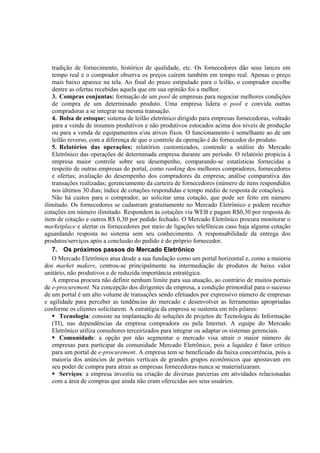 tradição de fornecimento, histórico de qualidade, etc. Os fornecedores dão seus lances em
   tempo real e o comprador observa os preços caírem também em tempo real. Apenas o preço
   mais baixo aparece na tela. Ao final do prazo estipulado para o leilão, o comprador escolhe
   dentre as ofertas recebidas aquela que em sua opinião foi a melhor.
   3. Compras conjuntas: formação de um pool de empresas para negociar melhores condições
   de compra de um determinado produto. Uma empresa lidera o pool e convida outras
   compradoras a se integrar na mesma transação.
   4. Bolsa de estoque: sistema de leilão eletrônico dirigido para empresas fornecedoras, voltado
   para a venda de insumos produtivos e não produtivos estocados acima dos níveis de produção
   ou para a venda de equipamentos e/ou ativos fixos. O funcionamento é semelhante ao de um
   leilão reverso, com a diferença de que o controle da operação é do fornecedor do produto.
   5. Relatórios das operações: relatórios customizados, contendo a análise do Mercado
   Eletrônico das operações de determinada empresa durante um período. O relatório propicia à
   empresa maior controle sobre seu desempenho, comparando-se estatísticas fornecidas a
   respeito de outras empresas do portal, como ranking dos melhores compradores, fornecedores
   e ofertas; avaliação do desempenho dos compradores da empresa; análise comparativa das
   transações realizadas; gerenciamento da carteira de fornecedores (número de itens respondidos
   nos últimos 30 dias; índice de cotações respondidas e tempo médio de resposta de cotações).
   Não há custos para o comprador, ao solicitar uma cotação, que pode ser feito em número
ilimitado. Os fornecedores se cadastram gratuitamente no Mercado Eletrônico e podem receber
cotações em número ilimitado. Respondem às cotações via WEB e pagam R$0,30 por resposta de
item de cotação e outros R$ 0,30 por pedido fechado. O Mercado Eletrônico procura monitorar o
marketplace e alertar os fornecedores por meio de ligações telefônicas caso haja alguma cotação
aguardando resposta no sistema sem seu conhecimento. A responsabilidade da entrega dos
produtos/serviços após a conclusão do pedido é do próprio fornecedor.
   7. Os próximos passos do Mercado Eletrônico
   O Mercado Eletrônico atua desde a sua fundação como um portal horizontal e, como a maioria
dos market makers, centrou-se principalmente na intermediação de produtos de baixo valor
unitário, não produtivos e de reduzida importância estratégica.
   A empresa procura não definir nenhum limite para sua atuação, ao contrário de muitos portais
de e-procurement. Na concepção dos dirigentes da empresa, a condição primordial para o sucesso
de um portal é um alto volume de transações sendo efetuados por expressivo número de empresas
e agilidade para perceber as tendências do mercado e desenvolver as ferramentas apropriadas
conforme os clientes solicitarem. A estratégia da empresa se sustenta em três pilares:
       Tecnologia: consiste na implantação de soluções de projetos de Tecnologia de Informação
   (TI), nas dependências da empresa compradora ou pela Internet. A equipe do Mercado
   Eletrônico utiliza consultores terceirizados para integrar ou adaptar os sistemas gerenciais.
       Comunidade: a opção por não segmentar o mercado visa atrair o maior número de
   empresas para participar da comunidade Mercado Eletrônico, pois a liquidez é fator crítico
   para um portal de e-procurement. A empresa tem se beneficiado da baixa concorrência, pois a
   maioria dos anúncios de portais verticais de grandes grupos econômicos que apostavam em
   seu poder de compra para atrair as empresas fornecedoras nunca se materializaram.
       Serviços: a empresa investiu na criação de diversas parcerias em atividades relacionadas
   com a área de compras que ainda não eram oferecidas aos seus usuários.
 