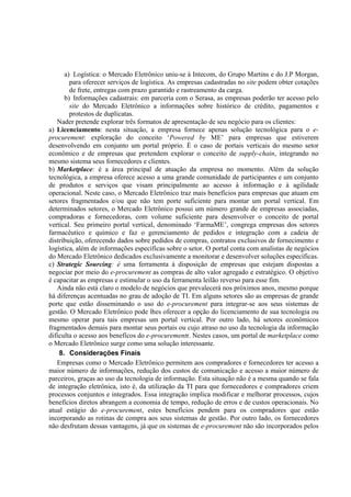 a) Logística: o Mercado Eletrônico uniu-se à Intecom, do Grupo Martins e do J.P Morgan,
        para oferecer serviços de logística. As empresas cadastradas no site podem obter cotações
        de frete, entregas com prazo garantido e rastreamento da carga.
      b) Informações cadastrais: em parceria com o Serasa, as empresas poderão ter acesso pelo
        site do Mercado Eletrônico a informações sobre histórico de crédito, pagamentos e
        protestos de duplicatas.
   Nader pretende explorar três formatos de apresentação de seu negócio para os clientes:
a) Licenciamento: nesta situação, a empresa fornece apenas solução tecnológica para o e-
procurement: exploração do conceito ‘Powered by ME’ para empresas que estiverem
desenvolvendo em conjunto um portal próprio. É o caso de portais verticais do mesmo setor
econômico e de empresas que pretendem explorar o conceito de supply-chain, integrando no
mesmo sistema seus fornecedores e clientes.
b) Marketplace: é a área principal de atuação da empresa no momento. Além da solução
tecnológica, a empresa oferece acesso a uma grande comunidade de participantes e um conjunto
de produtos e serviços que visam principalmente ao acesso à informação e à agilidade
operacional. Neste caso, o Mercado Eletrônico traz mais benefícios para empresas que atuam em
setores fragmentados e/ou que não tem porte suficiente para montar um portal vertical. Em
determinados setores, o Mercado Eletrônico possui um número grande de empresas associadas,
compradoras e fornecedoras, com volume suficiente para desenvolver o conceito de portal
vertical. Seu primeiro portal vertical, denominado ‘FarmaME’, congrega empresas dos setores
farmacêutico e químico e faz o gerenciamento de pedidos e integração com a cadeia de
distribuição, oferecendo dados sobre pedidos de compras, contratos exclusivos de fornecimento e
logística, além de informações específicas sobre o setor. O portal conta com analistas de negócios
do Mercado Eletrônico dedicados exclusivamente a monitorar e desenvolver soluções específicas.
c) Strategic Sourcing: é uma ferramenta à disposição de empresas que estejam dispostas a
negociar por meio do e-procurement as compras de alto valor agregado e estratégico. O objetivo
é capacitar as empresas e estimular o uso da ferramenta leilão reverso para esse fim.
   Ainda não está claro o modelo de negócios que prevalecerá nos próximos anos, mesmo porque
há diferenças acentuadas no grau de adoção de TI. Em alguns setores são as empresas de grande
porte que estão disseminando o uso do e-procurement para integrar-se aos seus sistemas de
gestão. O Mercado Eletrônico pode lhes oferecer a opção do licenciamento de sua tecnologia ou
mesmo operar para tais empresas um portal vertical. Por outro lado, há setores econômicos
fragmentados demais para montar seus portais ou cujo atraso no uso da tecnologia da informação
dificulta o acesso aos benefícos do e-procurementr. Nestes casos, um portal de marketplace como
o Mercado Eletrônico surge como uma solução interessante.
    8. Considerações Finais
   Empresas como o Mercado Eletrônico permitem aos compradores e fornecedores ter acesso a
maior número de informações, redução dos custos de comunicação e acesso a maior número de
parceiros, graças ao uso da tecnologia de informação. Esta situação não é a mesma quando se fala
de integração eletrônica, isto é, da utilização da TI para que fornecedores e compradores criem
processos conjuntos e integrados. Essa integração implica modificar e melhorar processos, cujos
benefícios diretos abrangem a economia de tempo, redução de erros e de custos operacionais. No
atual estágio do e-procurement, estes benefícios pendem para os compradores que estão
incorporando as rotinas de compra aos seus sistemas de gestão. Por outro lado, os fornecedores
não desfrutam dessas vantagens, já que os sistemas de e-procurement não são incorporados pelos
 