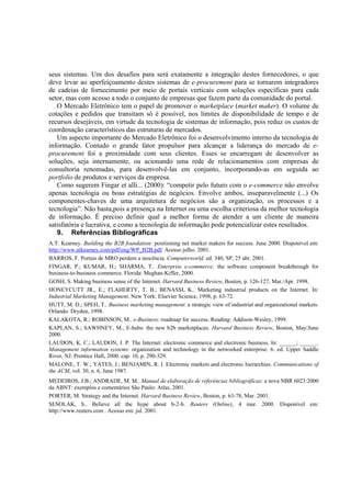seus sistemas. Um dos desafios para será exatamente a integração destes fornecedores, o que
deve levar ao aperfeiçoamento destes sistemas de e-procurement para se tornarem integradores
de cadeias de fornecimento por meio de portais verticais com soluções específicas para cada
setor, mas com acesso a todo o conjunto de empresas que fazem parte da comunidade do portal.
   O Mercado Eletrônico tem o papel de promover o marketplace (market maker). O volume de
cotações e pedidos que transitam só é possível, nos limites de disponibilidade de tempo e de
recursos desejáveis, em virtude da tecnologia de sistemas de informação, pois reduz os custos de
coordenação característicos das estruturas de mercados.
   Um aspecto importante do Mercado Eletrônico foi o desenvolvimento interno da tecnologia de
informação. Contudo o grande fator propulsor para alcançar a liderança do mercado de e-
procurement foi a proximidade com seus clientes. Esses se encarregam de desenvolver as
soluções, seja internamente, ou acionando uma rede de relacionamentos com empresas de
consultoria renomadas, para desenvolvê-las em conjunto, incorporando-as em seguida ao
portfolio de produtos e serviços da empresa.
   Como sugerem Fingar et alli... (2000): “competir pelo futuro com o e-commerce não envolve
apenas tecnologia ou boas estratégias de negócios. Envolve ambos, inseparavelmente (...) Os
componentes-chaves de uma arquitetura de negócios são a organização, os processos e a
tecnologia”. Não basta,pois a presença na Internet ou uma escolha criteriosa da melhor tecnologia
de informação. É preciso definir qual a melhor forma de atender a um cliente de maneira
satisfatória e lucrativa, e como a tecnologia de informação pode potencializar estes resultados.
   9. Referências Bibliográficas
A.T. Kearney. Building the B2B foundation: positioning net market makers for success. June 2000. Disponível em:
http://www.atkearney.com/pdf/eng/WP_B2B.pdf. Acesso julho. 2001.
BARROS, F. Portais de MRO perdem a inocência. Computerworld, ed. 340, SP, 25 abr. 2001.
FINGAR, P.; KUMAR, H.; SHARMA, T.. Enterprise e-commerce: the software component breakthrough for
business-to-business commerce. Florida: Meghan-Kiffer, 2000.
GOSH, S. Making business sense of the Internet. Harvard Business Review, Boston, p. 126-127, Mar./Apr. 1998.
HONEYCUTT JR., E.; FLAHERTY, T. B.; BENASSI, K.. Marketing industrial products on the Internet. In:
Industrial Marketing Management. New York: Elsevier Science, 1998, p. 63-72.
HUTT, M. D.; SPEH, T.. Business marketing management: a strategic view of industrial and organizational markets.
Orlando: Dryden, 1998.
KALAKOTA, R.; ROBINSON, M.. e-Business: roadmap for success. Reading: Addison-Wesley, 1999.
KAPLAN, S.; SAWHNEY, M., E-hubs: the new b2b marketplaces. Harvard Business Review, Boston, May/June
2000.
LAUDON, K. C.; LAUDON, J. P. The Internet: electronic commerce and electronic business. In: ______; ______.
Management information systems: organization and technology in the networked enterprise. 6. ed. Upper Saddle
River, NJ: Prentice Hall, 2000. cap. 10, p. 290-329.
MALONE, T. W.; YATES, J.; BENJAMIN, R. I. Electronic markets and electronic hierarchies. Communications of
the ACM, vol. 30, n. 6, June 1987.
MEDEIROS, J.B.; ANDRADE, M. M.. Manual de elaboração de referências bibliográficas: a nova NBR 6023:2000
da ABNT: exemplos e comentários São Paulo: Atlas, 2001.
PORTER, M. Strategy and the Internet. Harvard Business Review, Boston, p. 63-78, Mar. 2001.
SESOLAK, S.. Believe all the hype about b-2-b. Reuters (Online), 4 mar. 2000. Disponível em:
http://www.reuters.com . Acesso em: jul. 2001.
 