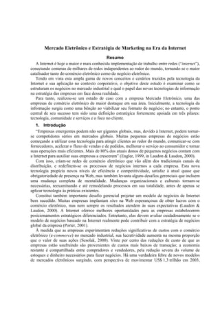Mercado Eletrônico e Estratégia de Marketing na Era da Internet
                                           Resumo
   A Internet é hoje a maior e mais conhecida implementação de trabalho entre redes (“internet”),
conectando centenas de milhares de redes independentes ao redor do mundo, tornando-se o maior
catalisador tanto do comércio eletrônico como do negócio eletrônico.
   Tendo em vista esta ampla gama de novos conceitos e cenários trazidos pela tecnologia da
Internet e sua aplicação no contexto corporativo, o objetivo deste estudo é examinar como se
estruturam os negócios no mercado industrial e qual o papel das novas tecnologias de informação
na estratégia das empresas em face dessa realidade.
   Para tanto, realizou-se um estudo de caso com a empresa Mercado Eletrônico, uma das
empresas de comércio eletrônico de maior destaque em sua área. Inicialmente, a tecnologia da
informação surgiu como uma bênção ao viabilizar seu formato de negócio; no entanto, o ponto
central de seu sucesso tem sido uma definição estratégica fortemente apoiada em três pilares:
tecnologia, comunidade e serviços e o foco no cliente.
   1. Introdução
   “Empresas emergentes podem não ser gigantes globais, mas, devido à Internet, podem tornar-
se competidores sérios em mercados globais. Muitas pequenas empresas de negócios estão
começando a utilizar essa tecnologia para atingir clientes ao redor do mundo, comunicar-se com
fornecedores, acelerar o fluxo de vendas e de pedidos, melhorar o serviço ao consumidor e tornar
suas operações mais eficientes. Mais de 80% dos atuais donos de pequenos negócios contam com
a Internet para auxiliar suas empresas a crescerem” (Engler, 1999, in Laudon & Laudon, 2000).
   Com isso, criam-se redes de comércio eletrônico que vão além dos tradicionais canais de
distribuição, e redefinem-se os processos de negócios internos a cada empresa. Esta nova
tecnologia propicia novos níveis de eficiência e competitividade, satisfaz à atual quase que
obrigatoriedade de presença na Web, mas também levanta alguns desafios gerenciais que incluem
uma mudança completa de mentalidade. Mudanças organizacionais e culturais tornam-se
necessárias, reexaminando e até remodelando processos em sua totalidade, antes de apenas se
aplicar tecnologia às práticas existentes.
   Constitui também importante desafio gerencial projetar um modelo de negócios de Internet
bem sucedido. Muitas empresas implantam sites na Web esperançosas de obter lucros com o
comércio eletrônico, mas nem sempre os resultados atendem às suas expectativas (Laudon &
Laudon, 2000). A Internet oferece melhores oportunidades para as empresas estabelecerem
posicionamentos estratégicos diferenciados. Entretanto, elas devem avaliar cuidadosamente se o
modelo de negócios baseado na Internet realmente pode contribuir com a estratégia de negócios
global da empresa (Porter, 2001).
   À medida que as empresas experimentam reduções significativas de custos com o comércio
eletrônico (e-commerce) no mercado industrial, sua lucratividade aumenta na mesma proporção
que o valor de suas ações (Sesolak, 2000). Vinte por cento das reduções de custo de que as
empresas estão usufruindo são provenientes de custos mais baixos de transação; a economia
restante é compartilhada entre compradores e vendedores, pela redução severa do volume de
estoques e dinheiro necessários para fazer negócios. Há uma verdadeira febre de novos modelos
de mercados eletrônicos surgindo, com perspectiva de movimentar US$ 1,3 trilhão em 2003,
 