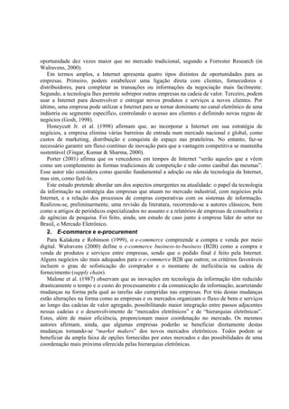 oportunidade dez vezes maior que no mercado tradicional, segundo a Forrester Research (in
Walravens, 2000).
   Em termos amplos, a Internet apresenta quatro tipos distintos de oportunidades para as
empresas. Primeiro, podem estabelecer uma ligação direta com clientes, fornecedores e
distribuidores, para completar as transações ou informações da negociação mais facilmente.
Segundo, a tecnologia lhes permite sobrepor outras empresas na cadeia de valor. Terceiro, podem
usar a Internet para desenvolver e entregar novos produtos e serviços a novos clientes. Por
último, uma empresa pode utilizar a Internet para se tornar dominante no canal eletrônico de uma
indústria ou segmento específico, controlando o acesso aos clientes e definindo novas regras de
negócios (Gosh, 1998).
   Honeycutt Jr. et al. (1998) afirmam que, ao incorporar a Internet em sua estratégia de
negócios, a empresa elimina várias barreiras de entrada num mercado nacional e global, como
custos de marketing, distribuição e conquista de espaço nas prateleiras. No entanto, faz-se
necessário garantir um fluxo contínuo de inovação para que a vantagem competitiva se mantenha
sustentável (Fingar, Kumar & Sharma, 2000).
   Porter (2001) afirma que os vencedores em tempos de Internet “serão aqueles que a vêem
como um complemento às formas tradicionais de competição e não como canibal das mesmas”.
Esse autor não considera como questão fundamental a adoção ou não da tecnologia da Internet,
mas sim, como fazê-lo.
   Este estudo pretende abordar um dos aspectos emergentes na atualidade: o papel da tecnologia
da informação na estratégia das empresas que atuam no mercado industrial, com negócios pela
Internet, e a relação dos processos de compras corporativas com os sistemas de informação.
Realizou-se, preliminarmente, uma revisão da literatura, recorrendo-se a autores clássicos, bem
como a artigos de periódicos especializados no assunto e a relatórios de empresas de consultoria e
de agências de pesquisa. Foi feito, ainda, um estudo de caso junto à empresa líder do setor no
Brasil, o Mercado Eletrônico.
   2. E-commerce e e-procurement
   Para Kalakota e Robinson (1999), o e-commerce compreende a compra e venda por meio
digital. Walravens (2000) define o e-commerce business-to-business (B2B) como a compra e
venda de produtos e serviços entre empresas, sendo que o pedido final é feito pela Internet.
Alguns negócios são mais adequados para o e-commerce B2B que outros; os critérios favoráveis
incluem o grau de sofisticação do comprador e o montante de ineficiência na cadeia de
fornecimento (supply chain).
   Malone et al. (1987) observam que as inovações em tecnologia da informação têm reduzido
drasticamente o tempo e o custo do processamento e da comunicação da informação, acarretando
mudanças na forma pela qual as tarefas são cumpridas nas empresas. Por trás destas mudanças
estão alterações na forma como as empresas e os mercados organizam o fluxo de bens e serviços
ao longo das cadeias de valor agregado, possibilitando maior integração entre passos adjacentes
nessas cadeias e o desenvolvimento de “mercados eletrônicos” e de “hierarquias eletrônicas”.
Estes, além de maior eficiência, proporcionam maior coordenação no mercado. Os mesmos
autores afirmam, ainda, que algumas empresas poderão se beneficiar diretamente destas
mudanças tornando-se “market makers” dos novos mercados eletrônicos. Todos podem se
beneficiar da ampla faixa de opções fornecidas por estes mercados e das possibilidades de uma
coordenação mais próxima oferecida pelas hierarquias eletrônicas.
 