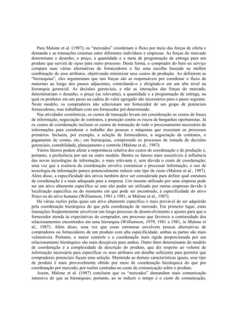 Para Malone et al. (1987), os “mercados” coordenam o fluxo por meio das forças de oferta e
demanda e as transações externas entre diferentes indivíduos e empresas. As forças do mercado
determinam o desenho, o preço, a quantidade e a meta de programação de entrega para um
produto que servirá de input para outro processo. Desta forma, o comprador do bem ou serviço
compara suas várias alternativas de fornecedores e faz uma escolha baseada na melhor
combinação de seus atributos, objetivando minimizar seus custos de produção. Ao definirem as
“hierarquias”, eles argumentam que tais forças são as responsáveis por coordenar o fluxo de
materiais ao longo dos passos adjacentes, controlando-o e dirigindo-o em um alto nível na
hierarquia gerencial. As decisões gerenciais, e não as interações das forças do mercado,
determinariam o desenho, o preço (se relevante), a quantidade e a programação de entrega, na
qual os produtos em um passo na cadeia de valor agregado são necessários para o passo seguinte.
Neste modelo, os compradores não selecionam um fornecedor de um grupo de potenciais
fornecedores, mas trabalham com um fornecedor pré-determinado.
    Nas atividades econômicas, os custos de transação levam em consideração os custos de busca
de informação, negociação de contratos, e proteção contra os riscos de barganhas oportunistas. Já
os custos de coordenação incluem os custos de transação de todo o processamento necessário de
informações para coordenar o trabalho das pessoas e máquinas que executam os processos
primários. Incluem, por exemplo, a seleção de fornecedores, a negociação de contratos, o
pagamento de contas, etc.; em hierarquias, compreende os processos de tomada de decisões
gerenciais, contabilidade, planejamento e controle (Malone et al., 1987).
    Vários fatores podem afetar a importância relativa dos custos de coordenação e de produção e,
portanto, a preferência por um ou outro modelo. Dentre os fatores mais suscetíveis à influência
das novas tecnologias de informação, o mais relevante é, sem dúvida o custo de coordenação;
uma vez que a essência da coordenação envolve comunicar e processar informação, o uso de
tecnologia da informação parece potencialmente reduzir este tipo de custo (Malone et al., 1987).
Além disso, a especificidade dos ativos também deve ser considerada para definir qual estrutura
de coordenação é a mais adequada para a empresa. Um insumo utilizado por uma empresa pode
ser um ativo altamente específico se este não puder ser utilizado por outras empresas devido à
localização específica ou do momento em que pode ser encontrado, à especificidade do ativo
físico ou do ativo humano (Williamson, 1981 e 1981, in Malone et al., 1987).
    Há várias razões pelas quais um ativo altamente específico é mais provável de ser adquirido
pela coordenação hierárquica do que pela coordenação de mercado. Em primeiro lugar, estas
transações freqüentemente envolvem um longo processo de desenvolvimento e ajustes para que o
fornecedor atenda às expectativas do comprador, um processo que favorece a continuidade dos
relacionamentos encontrados em uma hierarquia (Williamson, 1979, 1981 e 1981, in Malone et
al., 1987). Além disso, uma vez que essas estruturas envolvem poucas alternativas de
compradores ou fornecedores de um produto com alta especificidade, ambas as partes são mais
vulneráveis. Portanto, o maior controle e a coordenação mais rígida proporcionada por um
relacionamento hierárquico são mais desejáveis para ambos. Outro fator determinante do modelo
de coordenação é a complexidade da descrição do produto, que diz respeito ao volume de
informação necessária para especificar os seus atributos em detalhe suficiente para permitir que
compradores potenciais façam uma seleção. Mantendo as demais características iguais, esse tipo
de produto é mais provavelmente obtido por meio de coordenação hierárquica do que por
coordenação por mercado, por razões centradas no custo de comunicação sobre o produto.
    Assim, Malone et al. (1987) concluem que os “mercados” demandam mais comunicação
intensiva do que as hierarquias; portanto, ao se reduzir o tempo e o custo de comunicação,
 