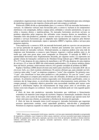 compradores organizacionais tomam suas decisões de compra é fundamental para uma estratégia
de marketing responsiva, não importa a forma pela qual esta compra se realizará.
   Walravens (2000) divide as oportunidades para o e-commerce B2B em mercados horizontais e
verticais. As indústrias verticais mais favorecidas pelo e-commerce incluem as de componentes
eletrônicos e de computação, defesa e espaço aéreo, utilidades e veículos automotores, no que se
refere a insumos diretos e matérias-primas. Os mercados horizontais envolvem serviços ou
produtos adquiridos pelas empresas não utilizados como insumos diretos na manufatura, os
chamados itens não-produtivos, podendo o mesmo serviço ser oferecido a diversos setores. Os
produtos e serviços horizontais que se adaptarão mais rapidamente aos negócios pela Internet
incluem suprimento de manutenção, reparo e operações (MRO1), logística, mídia e serviços para
pequenos negócios.
   Uma empresa de e-commerce B2B, em mercado horizontal, pode ter expertise em um processo
ou serviço particular de negócios, e utilizar a Internet para aumentar este expertise entre um
grande número de mercados verticais. Alternativamente, as empresas podem criar uma rede de
empresas com ferramentas e-commerce para fornecer, negociar e realizar pedidos entre si, de
modo que cada uma possa atuar como comprador ou fornecedor. O mercado de MRO é a
oportunidade horizontal mais freqüentemente discutida, por algumas razões: (1) representa um
grande volume de transações: estimativas do Aberdeen Group indicam que o MRO represente de
30 a 35 % das despesas de uma empresa de manufatura e até 50% das despesas de uma empresa
de serviços; (2) os itens de MRO são relativamente padronizados; (3) os preços unitários destes
itens são baixos, portanto, relativamente estáveis; (4) a grande variedade de produtos de MRO.
   Kaplan e Sawhney (2000) desenvolveram uma matriz para classificar os mercados B2B: são os
electronic hubs, ou e-hubs (centrais eletrônicas). Os autores afirmam que, para entender um hub,
é preciso antes saber “o que” as empresas compram e “como” elas compram. No primeiro caso,
“o que”, eles classificam os itens entre produtivos e não produtivos. No caso de “como”, esses
autores distinguem as compras pela maneira como são efetuadas, dividindo-as em sistemáticas e
pontuais. As primeiras envolvem contratos negociados com fornecedores qualificados; como os
contratos são de longo prazo, os envolvidos desenvolvem relacionamentos muito próximos. Na
compra pontual, o comprador objetiva preencher uma necessidade imediata pelo menor custo
possível e dificilmente implica em relacionamento de longo prazo entre os envolvidos, que
muitas vezes nem chegam a se conhecer. Assim, a matriz resultante pode ser vista segundo quatro
categorias:
       Hubs de itens não produtivos: mercados horizontais que viabilizam o fornecimento
   sistemático de materiais como artigos de escritório, limpeza e manutenção, tendendo a bens de
   baixo valor, com custos de transação relativamente altos. As empresas que operam neste hub
   criam valor para seus clientes, ao aumentar a eficiência do processo de aquisição.
       Hubs de itens de transação única (yield managers): mercados horizontais que negociam
   recursos operacionais comuns, como capacidade produtiva, mão-de-obra e propaganda.
   Permitem às empresas expandir ou reduzir suas operações em pouco tempo e adicionam maior


   1
     MRO: Maintenance (manutenção) inclui peças, materiais e serviços para manutenção planejada ou programada
de maquinaria e utilidades; repair (reparo) se refere a peças, materiais e serviços necessários para reparo emergencial
de falhas de equipamentos, crítico para a operação; operation items (itens de operação) são todos os demais materiais
indiretos utilizados para operar um negócio, incluindo suprimentos, móveis e equipamentos de escritório,
computadores e software.
 