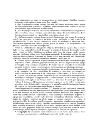 valor para empresas que atuam em setores sujeitos a um maior grau de volatilidade em preços
   e demanda ou que exijam ativos de custos fixos elevados.
      Hubs de commodities (bolsas on-line): mercados verticais que permitem a compra pontual
   de insumos industriais, permitindo a negociação sem que compradores e vendedores precisem
   se conhecer ou negociar contratos de fornecimento.
      Hubs de catálogos: mercados verticais que automatizam o fornecimento de itens produtivos
   não-commodities, criando valor para seus usuários pela redução dos custos de transação. Esses
   itens caracterizam-se pela sua especificidade para um determinado setor.
   Os e-hubs criam valor a partir de dois mecanismos fundamentais: o de agregação, no qual as
posições de compradores e vendedores são fixas, e o de combinação, no qual os papéis dos
participantes são flexíveis, ou seja, compradores podem ser vendedores e vice-versa. Outra
característica importante dos e-hubs é que eles podem ser neutros – são independentes –, ou
parciais – favorecem vendedores ou compradores.
   Walravens (2000) identifica três grandes categorias de modelos de negócios de e-commerce
B2B: buy-side (comprador), sell-side (vendedor) e sistemas de formação de mercado (market
maker systems ou hubs). Identificam-se também quatro tipos de sistemas market makers:
mercados eletrônicos, leilões, trocas eletrônicas e comunidades de transações verticais. Algumas
empresas líderes utilizam-se de mais de um tipo de modelo para maximizar suas oportunidades
de receitas. Assim, os sistemas de e-procurement podem ser classificados em:
      Sistemas Buy-side: aplicações de procurement baseadas em Internet e administradas pela
   organização cliente. Geralmente, procuram automatizar o processo de procurement e agregar
   informações sobre os produtos em catálogos dos fornecedores pré-aprovados. Suas metas são:
   aumentar eficiência; rastrear e controlar gastos; eliminar compras estranhas às programadas.
      Sistemas Sell-side: tipicamente instalados pelas empresas que vendem produtos complexos
   e não commodities. Devido à complexidade dos produtos, os compradores preferem deixar a
   tarefa de atualização e sincronização dos catálogos para os fornecedores e o sistema sell-side.
      Sistemas Market-making: websites hospedados por um terceiro que habilita compradores e
   vendedores a interagirem e comprometerem-se comercialmente. Há várias razões que tornam
   interessante a utilização de um terceiro neutro: (1) economias de escala, pois agregam o
   volume de transações; (2) custódia de informações, pois os market makers servem como
   repositório neutro de informações valiosas sobre as transações, evitando vantagens unilaterais;
   (3) expertise em Internet, com tecnologia ofertada ao mercado.
   Segundo pesquisa realizada pela consultoria A.T. Kearney em 2000 com mais de 100 market
makers e especialistas setoriais para identificar os principais fatores que levam um market maker
a ser bem sucedido, os market makers alcançam melhores resultados para compradores e
vendedores quando ampliam a capacidade de reunir informações anteriormente dispersas. Ao
agregá-las e consolidá-las, o market maker aproxima o mercado da informação perfeita, que se
traduz em melhores condições de oferta graças ao aumento expressivo no volume de
informações, além de melhorar significativamente e automatizar procedimentos demorados e
tradicionais de compra, como cotações e pedidos, que demandam tempo e recursos financeiros.
Esses benefícios se estendem quando o market maker consegue agregar outros serviços, como
análise de crédito, pagamento, logística e relatórios de negociações realizadas. Contudo, embora
o mercado seja promissor para essas empresas, alguns desafios precisam ser superados:
      Competição: há concorrentes entre market makers de um mesmo setor, além de novas
      empresas anunciadas como resultado de parcerias entre grandes empresas;
 