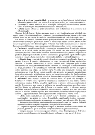 Reação à perda de competitividade: as empresas que se beneficiam da ineficiência de
      informação podem resistir a um modelo de negócios que reduza sua vantagem competitiva;
      Tecnologia: a taxa de adoção de novas tecnologias varia significativamente entre setores e
      canais de distribuição, dificultando a realização de interconexões;
      Cultura: alguns setores não estão familiarizados com os benefícios do e-commerce e da
      informatização.
   O estudo da A.T. Kearney destaca que quase todos os entrevistados citaram a habilidade para
manter massa crítica de compradores e vendedores como um fator-chave de sucesso. Atingir esse
objetivo requer um mix correto de comércio, conteúdo e conexão, que varia de setor para setor.
   Em relação ao comércio, os market makers planejam evoluir de seus modelos correntes para
um modelo mais avançado que atenderá melhor as necessidades de seus usuários. Muitos market
makers surgiram como sites de informação e evoluíram para modos mais avançados de negócio,
baseados em volatilidade de preços e outras características de produto e setor, como a seguir:
   • Catálogos: é o modelo mais simples e comum, que agrega catálogos de múltiplos produtos
   em um site acessível a todos os participantes. Em setores com altos custos de pesquisa e
   seleção de produtos e fornecedores, oferecem bastante flexibilidade ao permitir comparação de
   produtos, páginas personalizadas e outras características que garantem rápida identificação e
   compra de produtos. Funcionam melhor em mercados de baixa volatilidade de preços.
   • Leilão eletrônico: o preço é determinado dinamicamente por ofertas efetuadas durante um
   período de tempo. É baseado exclusivamente em preço e compreende leilões regulares (um
   vendedor e diversos compradores) e leilões reversos (um comprador para diversos
   vendedores). Um leilão geralmente favorece o “iniciador” da solicitação, ao menos em termos
   de preço, em ambas as modalidades; por outro lado, este instrumento dificulta a adoção de
   outros atributos para seleção da melhor oferta. Constitui um instrumento eficiente para
   determinação do preço de um produto quando estão presentes as seguintes características:
   itens únicos, com maior volatilidade de preços; mercados fragmentados; alta familiaridade do
   participante; oportunidade de novos mercados; produto não crítico para operações da empresa.
   • Hiperleilão: uma evolução natural das soluções atuais de leilão, que incorpora os
   benefícios de compras online e garante as eficiências de suas transações. Este modelo acelera e
   automatiza o processo de leilão ao definir e padronizar os critérios utilizados para tomada de
   decisão de compra, o que garante a realização de transações complexas com base nesses
   critérios. Como os parâmetros são definidos pelo market maker, o ofertante somente
   estabelece suas preferências e o hiperleilão automaticamente procura o item mais apropriado,
   executa as ofertas e fecha os negócios. Este modelo retira o elemento humano do processo de
   compra. O hiperleilão também estimula procedimentos complexos de compra como:
          Oferta multi-parametrizada: os market makers definem parâmetros de compra
      padronizados – que podem ser ratings de qualidade, especificações técnicas ou marcas –
      permitindo que os participantes se concentrem em variáveis mais relevantes além do preço.
          Automated proxy bidding: as compras são completadas levando em conta os limites de
      orçamento estabelecidos pelo comprador e suas preferências de compra.
          Compra contingencial: contingências complexas podem ser estabelecidas na compra dos
      produtos, permitindo que os ofertantes comprem conforme exigências específicas.
          Compras casadas: market makers podem oferecer a opção de compra casada de diversos
      artigos, permitindo que os ofertantes obtenham o melhor preço para seu mix de itens.
 