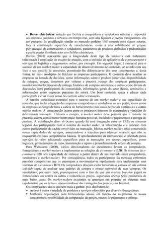 • Bolsas eletrônicas: solução que facilita a compradores e vendedores solicitar e responder
   aos mesmos produtos e serviços em tempo real, com alta liquidez e preços transparentes, em
   um processo de precificação similar ao mercado perfeito. Útil somente para alguns setores,
   face à combinação especifica de características, como a alta volatilidade de preços,
   pulverização de compradores e vendedores, parâmetros de produtos definidos e padronizados
   e participantes familiarizados com leilões eletrônicos.
   Barros (2001) acrescenta que a longevidade deste tipo de iniciativa está fortemente
relacionada à ampliação do escopo de atuação, com a inclusão de aplicativos de e-procurement e
serviços de logística e pagamentos online, por exemplo. Em segundo lugar, é essencial para o
sucesso de um market maker a capacidade de desenvolvimento de conteúdo, de acordo com seu
foco e seu modelo de comércio, permitindo-lhe diferenciar-se dos seus concorrentes e, desta
forma, ter mais condições de fidelizar as empresas participantes. O conteúdo deve auxiliar as
empresas na tomada de decisões, como informações sobre o produto (descrição, disponibilidade
de estoque, preços, descontos por volume e prazos), ratings das empresas participantes,
monitoramento do processo de entrega, histórico de compras anteriores, e outros, como fóruns de
discussões entre participantes da comunidade, informações gerais do setor (feiras, seminários e
informações sobre empresas parceiras do setor). Um bom conteúdo ajuda a educar cada
participante e criar maior senso de controle sobre a transação.
   A terceira capacidade essencial para o sucesso de um market maker é sua capacidade de
conexão, que inclui a ligação das empresas compradoras e vendedoras ao seu portal, assim como
às empresas ao longo de toda a cadeia de fornecimento (nos casos de portais verticais) e a outros
market makers. A intraconexão ocorre entre os processos internos do comprador e vendedor de
determinada transação. Efetuada a compra, o market maker deve permitir que o restante do
processo ocorra com a menor intervenção humana possível, incluindo o pagamento e a entrega do
produto. A viabilização disto só ocorre quando há uma integração entre os ERPs ou sistemas
legados dos participantes com o sistema do market maker. A interconexão é a conexão com
outros participantes da cadeia envolvidos na transação. Muitos market makers estão construindo
novas capacidades de serviços, associando-se a terceiros para oferecer serviços que não se
enquadram em suas competências básicas. O aprofundamento da interconexão é orientada pelos
serviços de valor adicionado específicos para as transações em setores específicos, como
logística, gerenciamento de risco, manutenção e reparo e preenchimento de ordens de compra.
   Para Walravens (2000), vários direcionadores de crescimento levam os compradores,
fornecedores e market-makers a implementar as soluções de e-commerce B2B. Os sistemas de e-
commerce B2B têm capacidade de realocar o poder dentro de um mercado entre compradores,
vendedores e market-makers. Por conseqüência, todos os participantes do mercado enfrentam
pressões competitivas que os encorajam a movimentar-se rapidamente para implementar seus
sistemas de e-commerce B2B. Os compradores desejam evitar tornarem-se cativos de um sistema
sell-side capaz de analisar seus padrões de compra e extrair superávit de suas compras. Os
vendedores, por outro lado, preocupam-se com o fato de que um sistema buy-side jogará os
fornecedores uns contra os outros e reduzirão os preços, suportados apenas pelos produtores de
mais baixo custo. Os market-makers existentes se apressam em preparar os sistemas mais
rapidamente que os demais, aproveitando-se das vantagens dos pioneiros na Internet.
   Os compradores são os que têm mais a ganhar, pois desfrutam de:
       Acesso à maior variedade de produtos e serviços oferecidos por diversos fornecedores.
       Melhores negociações com fornecedores atuais, em função do surgimento de novos
       concorrentes; possibilidade de comparação de preços, prazos de pagamento e entrega.
 