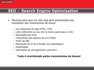 SEO – Search Engine Optimization Técnicas para que um site seja bem posicionado nos resultados dos mecanismos de busca Uso adequado de tags HTML / CSS Links referentes ao seu site (e texto usado para o link) Reputação dos links Tratamento das páginas de erro (404) Texto da URL Reputação do IP do provedor de hospedagem Estabilidade Velocidade de carregamento (recente!) Tudo é monitorado pelos mecanismos de busca!  