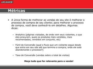 Métricas A única forma de melhorar as vendas de seu site é melhorar o processo de compra de seu cliente; para melhorar o processo de compra, você deve conhecê-lo em detalhes. Algumas dicas: Analytics (páginas visitadas, de onde vem seus vistantes, o que eles procuram, quais os produtos mais vendidos, mais recomendados, vendidos em conjunto, etc) Fúnil de Conversão (qual o fluxo que um visitante segue desde que entra em seu site até que termina a compra; onde ele está abandonando o processo?) Taxa de Conversão (vendas sobre o total de visitas) Meça tudo que for relevante para a venda! 
