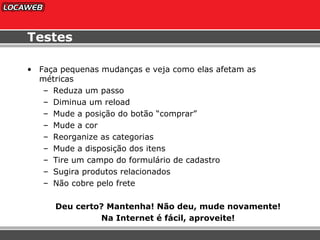 Testes Faça pequenas mudanças e veja como elas afetam as métricas Reduza um passo Diminua um reload Mude a posição do botão “comprar” Mude a cor Reorganize as categorias Mude a disposição dos itens Tire um campo do formulário de cadastro Sugira produtos relacionados Não cobre pelo frete Deu certo? Mantenha! Não deu, mude novamente! Na Internet é fácil, aproveite! 