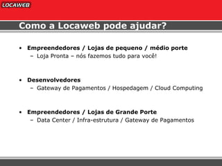 Empreendedores / Lojas de pequeno / médio porte Loja Pronta – nós fazemos tudo para você! Desenvolvedores Gateway de Pagamentos / Hospedagem / Cloud Computing Empreendedores / Lojas de Grande Porte Data Center / Infra-estrutura / Gateway de Pagamentos Como a Locaweb pode ajudar? 