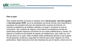 Peer to peer
Este modelo también conocida en español como red de pares, red entre iguales
o red entre pares (P2P), es en la actualidad una de las formas más importantes y
populares de compartir todo tipo de material entre usuarios de Internet, sin
importar la plataforma de software utilizada ni el lugar o momento en que se
encuentren. Son modelos de negocio como Airbnb una plataforma donde los
particulares alquilan espacios que tienen en sus casas (habitaciones y camas). Es
aplanar el modelo de los hoteles de alquiler de habitaciones, pero cada uno con
las que tiene en su casa. Estos modelos están proliferando gracias a que la gente
ha ido ganando confianza y seguridad en Internet para hacer negocio con otros
particulares. Hasta hace poco eran las empresas las que lo hacían y ahora son los
 
