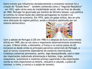 Outro evento que influenciou duradouramente a economia nacional foi a
criação do “Estado Novo” – também conhecido como a “Segunda República”
– em 1933, após vários anos de instabilidade social. Até ao final da década
de 1960, Portugal foi governado por António de Oliveira Salazar, cuja política
se centrou na conservação das colónias portuguesas no mundo e no
fortalecimento da economia. Em 1974, após um golpe militar, deu-se uma
nova alteração do regime político, sendo a ditadura substituída por um
sistema democrático.
Com a adesão de Portugal à CEE em 1986 e a adopção do Euro como moeda
oficial em 1999, deu-se um novo e importante desenvolvimento económico
no país. O Reino Unido, a Alemanha, a França e os outros países da UE
tornaram-se desde então os principais parceiros comerciais de Portugal, o
qual se tornou novamente dependente do comércio internacional.
A balança comercial permanece, porém, algo desequilibrada, com o valor
das importações (sobretudo alimentação e bebidas, trigo, petróleo,
maquinaria, automóveis e matérias-primas) superando o das exportações
(sendo as mais importantes os têxteis, vestuário e calçado, a pasta de
celulose, o vinho, a cortiça e a polpa de tomate).
 