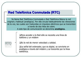 Red Telefónica Conmutada (RTC)Se llama Red Telefónica Conmutada o Red Telefónica Básica la red original y habitual (analógica). Por ella circula habitualmente las vibraciones de la voz, las cuales son traducidas en impulsos eléctricos que se transmiten a través de dos hilos de cobre. A este tipo de comunicación se denomina analógica. Para acceder a la Red sólo se necesita una línea de teléfono y un módemRTCEs la red de menor velocidad y calidad. 