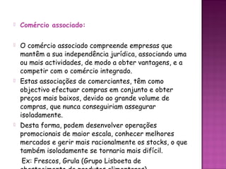    Comércio associado:

   O comércio associado compreende empresas que
    mantêm a sua independência jurídica, associando uma
    ou mais actividades, de modo a obter vantagens, e a
    competir com o comércio integrado.
   Estas associações de comerciantes, têm como
    objectivo efectuar compras em conjunto e obter
    preços mais baixos, devido ao grande volume de
    compras, que nunca conseguiriam assegurar
    isoladamente.
   Desta forma, podem desenvolver operações
    promocionais de maior escala, conhecer melhores
    mercados e gerir mais racionalmente os stocks, o que
    também isoladamente se tornaria mais difícil.
    Ex: Frescos, Grula (Grupo Lisboeta de
 
