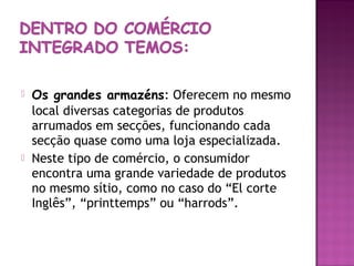    Os grandes armazéns: Oferecem no mesmo
    local diversas categorias de produtos
    arrumados em secções, funcionando cada
    secção quase como uma loja especializada.
   Neste tipo de comércio, o consumidor
    encontra uma grande variedade de produtos
    no mesmo sítio, como no caso do “El corte
    Inglês”, “printtemps” ou “harrods”.
 