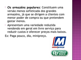  Os armazéns populares: Constituem uma
  versão menos sofisticada dos grandes
  armazéns, já que se dirigem a clientes com
  menor poder de compra ou que pretendem
  gastar menos.
 Apresentam uma variedade reduzida
  vendendo em geral em livre serviço para
  reduzir custos e oferecer preços mais baixos.
Ex: Paga pouco, dia, minipreço.
 