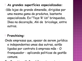    As grandes superfícies especializadas:
-São lojas de grande dimensão, dirigidas por
  uma mesma gama de produtos, bastante
  especializada. Ex:”Toys ‘R’ Us” brinquedos,
  Ikea na decoração, Aki de bricolage, entre
  outros.


   Franchising:
Onde empresas que, apesar de serem jurídica
 e independentes umas das outras, estão
 ligadas por contrato à empresa mãe - O
 franqueador - aplicando politicas de gestão
 comuns.
 