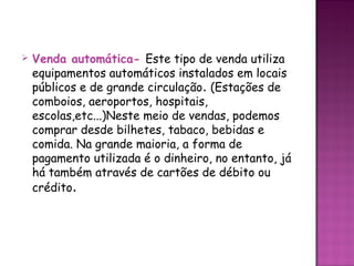    Venda automática- Este tipo de venda utiliza
    equipamentos automáticos instalados em locais
    públicos e de grande circulação. (Estações de
    comboios, aeroportos, hospitais,
    escolas,etc...)Neste meio de vendas, podemos
    comprar desde bilhetes, tabaco, bebidas e
    comida. Na grande maioria, a forma de
    pagamento utilizada é o dinheiro, no entanto, já
    há também através de cartões de débito ou
    crédito.
 