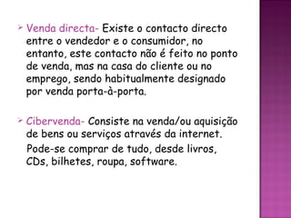    Venda directa- Existe o contacto directo
    entre o vendedor e o consumidor, no
    entanto, este contacto não é feito no ponto
    de venda, mas na casa do cliente ou no
    emprego, sendo habitualmente designado
    por venda porta-à-porta.

   Cibervenda- Consiste na venda/ou aquisição
    de bens ou serviços através da internet.
    Pode-se comprar de tudo, desde livros,
    CDs, bilhetes, roupa, software.
 
