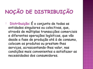     Distribuição: É o conjunto de todas as
    entidades singulares ou colectivas, que,
    através de múltiplas transacções comerciais
    e diferentes operações logísticas, que vão
    desde a fase de produção até à de consumo,
    colocam os produtos ou prestam-lhes
    serviços, acrescentando-lhes valor, nas
    condições mais convenientes a satisfazer as
    necessidades dos consumidores.
 