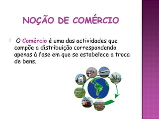     O Comércio é uma das actividades que
    compõe a distribuição correspondendo
    apenas à fase em que se estabelece a troca
    de bens.
 