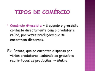    Comércio Grossista – É quando o grossista
    contacta directamente com o produtor e
    reúne, por vezes produções que se
    encontram dispersas.


Ex: Batata, que se encontra dispersa por
 vários produtores, cabendo ao grossista
 reunir todas as produções. -> Makro
 