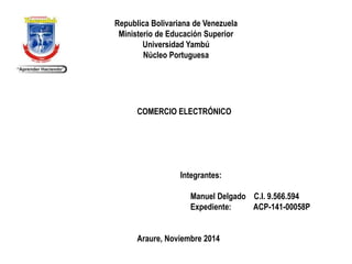 Republica Bolivariana de Venezuela 
Ministerio de Educación Superior 
Universidad Yambú 
Núcleo Portuguesa 
COMERCIO ELECTRÓNICO 
Integrantes: 
Manuel Delgado C.I. 9.566.594 
Expediente: ACP-141-00058P 
Araure, Noviembre 2014 
 