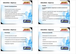 SISCARGA - Objetivos                                        SISCARGA - Objetivos

                                                              Tarefas
  Cenário Contemporâneo
                                                              A revolução logística e segurança no comércio internacional
                                                              implica:
  • Crescimento do comércio internacional;
  • Preocupação com o “custo Brasil”;
                                                              • Promover a segurança das cargas e das operações mercantis no
  • Segurança na cadeia logística;
                                                              comércio exterior brasileiro;
  • Controle aduaneiro efetivo das cargas nos Recintos
                                                              • Simplificar e padronizar procedimentos;
   Alfandegados de zona primária e secundária;
                                                              • Atuar com agilidade removendo obstáculos burocráticos ao
  • Realidade dos “Hub Port;”
                                                              comércio exterior;
  • Informatização de procedimentos
                                                              • Proporcionar transparência e previsibilidade aos usuários
                                                              externos;




SISCARGA - Objetivos                                        SISCARGA - Objetivos

  Premissas                                                   Eficácia do Controle

  • Controle aduaneiro de cargas;                             • Antecipação do controle aduaneiro;

  • Padronização dos procedimentos de controle de carga;      • Reunião de informações dos operadores envolvidos no fluxo

  • Transparência do fluxo da carga para o consignatário;      logístico;

  • Integração com os sistemas dos operadores logísticos;     • Tratamento da carga em tempo real

  • Agilização da logística.                                  • Seleção fiscal antecipada;

                                                              • Transparência do controle para os consignatários e os

                                                               operadores
 
