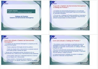 O que são o Cadastro de Intervenientes Estrangeiros e
                                                                         o Catálogo de Produtos ?

     Projeto Harpia                                                         O Cadastro de Intervenientes Estrangeiros é uma aplicação
     Análise de Risco e Inteligência Artificial Aplicada                 informatizada destinada à identificação inequívoca do exportador
                                                                         ou importador estrangeiro.
                                                                           Por sua vez, o Catálogo de Produtos possibilita ao importador e
                  Catálogo de Produtos                                   exportador nacionais a descrição e identificação inequívoca dos
          Cadastro de Intervenientes Estrangeiros                        produtos transacionados no comércio exterior.




Como será utilizado o Cadastro de Intervenientes                         Como será utilizado o Catálogo de Produtos ?
Estrangeiros ?
  O Cadastro de Intervenientes Estrangeiros é composto por dois            Os produtos a serem importados ou exportados deverão ser
grupos de informações:                                                   catalogados previamente ao registro das declarações. Cada
      Dados cadastrais (informação de domínio público);                  importador ou exportador nacional possui um catálogo individual,
                                                                         protegido por sigilo.
      Dados da relação entre o interveniente e a empresa nacional
    (informação privada, mantida sob sigilo).                              No ato do preenchimento da declaração de importação ou
                                                                         exportação, ao invés da descrição das mercadorias, o importador
   Sempre que o interessado precisar transacionar com um                 informará apenas o código do produto.
interveniente novo, verifica-se se o interveniente já está cadastrado:
                                                                           O sistema promoverá a validação do produto no catálogo e
     Caso positivo, basta que o interessado descreva a natureza          recuperará a descrição correspondente.
    de sua relação com o interveniente;
      Caso contrário, o interessado deverá cadastrar o
    interveniente e, em seguida, descrever a natureza da relação
    entre ambos.
 