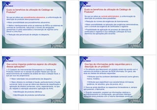 Quais os benefícios da utilização do Catálogo de                      Quais os benefícios da utilização do Catálogo de
Produtos?                                                             Produtos?

                                                                       No que se refere ao controle administrativo, a uniformização da
No que se refere aos procedimentos aduaneiros, a uniformização da
                                                                       descrição do produtos deve possibilitar:
descrição do produtos deve proporcionar:
                                                                        Redução do número de exigências de licenciamento;
  Maior previsibilidade aos procedimentos aduaneiros;
                                                                         Maior previsibilidade na aplicação das exigências administrativas,
  Melhor interfaceamento entre os sistemas da RFB e os sistemas de
                                                                       com o controle da exigência de certificados e registros
controle do contribuinte, reduzindo o número de obrigações
acessórias e custos associados à manutenção de regimes como              Possibilidade de agilização do processo de obtenção de
Recof e Linha Azul;                                                    certificados e registros e sua validação (utilização do fluxo
                                                                       eletrônico de operações pelo anuente)
  Redução dos percentuais de seleção no despacho.




Que outros impactos podemos esperar da utilização                      Que tipo de informações serão requeridas para a
dessas aplicações?                                                     descrição de um produto?
  O Cadastro de Intervenientes Estrangeiros e o Catálogo de             Os atributos que descrevem um produto variam de acordo com a
Produtos inserem-se no escopo do projeto Harpia que visa ao           natureza do produto e derivam da NCM informada. Em geral, são
desenvolvimento de modelos de análise de risco e seleção fiscal, o    duas as classes de atributos requeridas:
que por sua vez proporciona:
                                                                          Atributos que lhe conferem identidade comercial (como gênero,
      Maior celeridade nos procedimentos de despacho;                    marca, modelo);
      Maior eficácia no combate à fraude, particularmente à fraude         Atributos que especificam sua características intrínsecas
   comercial, tanto no que se refere aos desvios de classificação e      (potência, ter alcoólico, grau de pureza, etc.);
   aplicação de direitos comerciais, como, especialmente, no que        Deve-se ainda identificar os respectivos fornecedores e, sempre
   diz respeito à valoração aduaneira (aplicação do AVA):             que possível, o fabricante;
         Identificação de produtos idênticos                            Quando necessário, prestam-se informações relativas a
         Identificação de produtos semelhantes                        acondicionamento ou configuração, que permitam distinguir
                                                                      variações entre produtos com a mesma identidade comercial.
 