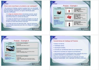 Afinal, como reconhecer um produto a ser catalogado?                                                                             Produto – Exemplo I
  No contexto do Catálogo, produto é qualquer bem com identidade                                             Produto                   Cód. Ref. Interno A01   Embalagem Imediata
                                                                                                      Refrigerante Coca-Cola
comercial própria, transacionado no comércio exterior. O produto é a                                                                                           Tipos de embalagem: lata alumínio
                                                                                                                                                               Peso Líquido: 380 mg
base da transação comercial e, em geral é identificado pelas                                                                                                   Qtde na UME: 0,35
                                                                                                                                                               UMI: ml Qtde na UMI: 350
seguintes codificações:
     O código de referência interno da empresa nacional, aquele                                                                        Cód. Ref. Interno B01 Embalagem Imediata
                                                                                                                                                               Tipos de embalagem: lata alumínio
    empregado para efeito de escrituração contábil, emissão dos                                      NCM: 2202.10.00                                           Peso Líquido: 380 mg
    documentos fiscais ou controle de estoques;                                                      Nome comercial: Refrigerante
                                                                                                                                                               Qtde na UME: 0,35
                                                                                                                                                               UMI: ml Qtde na UMI: 350
                                                                                                     Marca: Coca-cola                                          Embalagem Externa
      O código de referência do fornecedor estrangeiro (no caso de                                   Gênero: Original                                          Tipos de emb.: plástico Nº unid: 12

    produtos importados), assim compreendido aquele empregado                                        Gaseificado: sim
                                                                                                     Teor alcoólico: 0%                Cód. Ref. Interno A02 Embalagem Imediata
    na fatura ou outros documentos comerciais.                                                       Composição: água gaseificada,
                                                                                                     açúcar, extrato de noz de cola,                           Tipos de embalagem: garrafa plástica
                                                                                                     cafeína, corante caramelo IV,                             Peso Líquido: 700 mg
     O código de barras do fabricante (Obs.: algumas aplicações                                      acidulante INS 338 e aroma                                Qtde na UME: 0,6
                                                                                                                                                               UMI: ml Qtde na UMI: 600
    Harpia já estão preparadas para lidar com códigos de barras no                                   natural

    despacho).




                             Produto – Exemplo II                                                   Características do Catálogo de Produtos
          Produto
                                    Cód. Ref. Interno CY1287351-0
    Automóvel Volkswagen                                                                              Acesso via internet;
         Gol City 1.0               Configuração:
                                    2 portas, pintura sólida, Módulo “Conforto I”                     Visibilidade restrita;
                                                                                                      Importação de dados;
                                    Cód. Ref. Interno CY12874512-5
                                                                                                      Consultas por semelhantes dentro de sua própria base;
                                    Configuração:

  NCM: 8703.21.00
                                    2 portas, pintura metálica, vidros e travas elétricas, Módulo     Mecanismo de alertas em registros de semelhantes;
                                    “Conforto I”, desembaçador traseiro

  Nome comercial: Automóvel de                                                                        Ferramentas de apoio à classificação fiscal (indicação de erros e
  passageiro
  Marca: Volkswagen
                                                                                                    sugestões baseadas na jurisprudência ou ementário);
  Modelo: Gol City 1.0 Total Flex   Cód. Ref. Interno CY12873499-1
                                                                                                      Recursos de inteligência artificial para detecção de fraude
  Cilindrada: 999 cm3               Configuração:
  Combustível: álcool, gasolina     4 portas, pintura metálica, vidros e travas elétricas, Módulo   comercial (classificação, valor e aplicação de direitos comerciais).
  Câmbio: manual                    “Conforto I”, Direção Hidráulica, Ar-condicionado, suspensão
                                    elevada
 