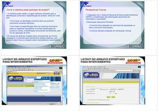 Como a indústria pode participar do projeto?                             Perspectivas Futuras
    A indústria pode validar e sugerir atributos utilizados para a
  identificação comercial e especificação do produto, tendo em vista         Integração com o Sistema Nacional de Escrituração Eletrônica
  que:                                                                     (SPED) e simplificação das declarações aduaneiras de
                                                                           importação e exportação;
        Com base na identidade comercial deve ser possível
                                                                            Declaração Aduaneira Periódica
      reconhecer produtos idênticos;
                                                                                Controle físico baseado na nota fiscal de exportação ou
         Com base na especificação deve ser possível reconhecer
                                                                              fatura comercial (importação);
      todos os aspectos necessários à correta classificação do
      produto e, ainda, à identificação de produtos semelhantes, para           Controle tributário baseado em declaração mensal.
      fins de aplicação do AVA;
    O volume de atributos exigidos deve corresponder ao mínimo
  necessário e suficiente para atendimento desses objetivos, sem
  produzir maior ônus ou impacto sobre importadores e exportadores.




LAYOUT DO ARQUIVO EXPORTADO                                             LAYOUT DO ARQUIVO EXPORTADO
PARA INTERVENIENTES                                                     PARA INTERVENIENTES
 
