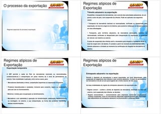 Regimes atipicos de
O processo da exportação
                                                                                       Exportação
                                                                                         Trânsito aduaneiro na exportação
                                                                                         Possibilita o transporte de mercadorias, sob controle das autoridades aduaneiras, de um
                                                                                         ponto a outro do país, com suspensão de tributos. Pode ser aplicado nos seguintes
                                                                                         casos:

                                                                                           Transporte de mercadoria nacional ou nacionalizada, verificada ou despachada para
                                                                                         exportação, do local de origem ao de destino, para posterior embarque ou armazenamento
                                                                                         em área alfandegada.
 Regimes especiais do processo exportação

                                                                                            Transporte, pelo território aduaneiro, de mercadoria estrangeira, nacional ou
                                                                                         nacionalizada, verificada ou despachada para reexportação ou exportação, e conduzida
                                                                                         em veículo com destino ao exterior.

                                                                                         O prazo de suspensão dos tributos será o necessário para amparar o transporte desde o
                                                                                         local de origem até o de destino. É contado a partir do momento do desembaraço para
                                                                                         trânsito aduaneiro e limitado ao momento da certificação da chegada da mercadoria no
                                                                                         destino.




Regimes atipicos de                                                                    Regimes atipicos de
Exportação                                                                             Exportação
 Exportação temporária


 A SRF permite a saída do País de mercadorias nacionais ou nacionalizadas,              Entreposto aduaneiro na exportação
 condicionando-as à reimportação em prazo máximo de 2 anos de permanência no
                                                                                        Permite o depósito de mercadorias a serem exportadas, em local determinado, com
 exterior. Esta modalidade é aplicada, entre outros casos, para:                        suspensão do pagamento dos tributos e sob controle aduaneiro. O prazo de permanência
                                                                                        da mercadoria é de até um ano (prorrogável até o limite máximo de três anos).
  Mercadorias destinadas a feiras, competições esportivas ou exposições no exterior.
                                                                                        As duas modalidades do regime de entreposto aduaneiro de exportação são:
  Produtos manufaturados e acabados, inclusive para conserto, reparo ou restauração
  para seu uso ou funcionamento.                                                         Regime comum – confere o direito de depósito da mercadoria, destinada ao mercado
                                                                                         externo, com suspensão dos tributos, se devidos.
  Minérios e metais para recuperação ou beneficiamento.
                                                                                          Regime extraordinário – exclusivamente para empresas comerciais exportadoras
                                                                                          (trading companies), inclui as mercadorias adquiridas especificamente para exportação
  Mercadoria a ser submetida à operação de transformação, elaboração, beneficiamento      seja depositando em entreposto aduaneiro ou promovendo o embarque direto
  ou montagem, no exterior, e sua reimportação, na forma dos produtos resultantes
  dessas transformações.
 