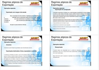 Regimes atipicos de                                                                                      Regimes atipicos de
Exportação                                                                                               Exportação
 Operações especiais                                                                                      Operações especiais
                                                                                                             Exportação em consignação

      Exportação com margem não sacada                                                                    O exportador compromete-se a ingressar com a moeda estrangeira correspondente às vendas efetuadas
                                                                                                          ao exterior no prazo máximo de 180 dias, em geral, contados da data do embarque. Decorrido esse
                                                                                                          período, haverá prazo adicional de 60 dias exclusivamente para o retorno da mercadoria ao país. Esta
                 Para a exportação de certos produtos, a legislação prevê a possibilidade de
                                                                                                          opção permite ao exportador avaliar o grau de receptividade do produto no exterior.
 o                     exportador reter um percentual máximo de 25% da venda, até que se                  Não se aplica a todos os produtos
 comprove,                   com testes laboratoriais de qualidade, em entidade credenciada,
                                                                                                          A saída das mercadorias para o exterior será feita com cobertura cambial e as partes negociantes
 a variação do                     grau de pureza para determinado produto desembaraçado
                                                                                                          estipularão, através de contrato, as regras a serem respeitadas, como, por exemplo:
 no exterior.
                                                                                                           Responsabilidade pela armazenagem e seguro

                 Em geral, no prazo máximo de 180 dias.                                                    Compromisso de venda dentro do prazo estipulado.

                                                                                                           Remessa de divisas apuradas com a venda nos prazos constantes do contrato.

                                                                                                           Preços mínimos a serem praticados.




Regimes atipicos de                                                                                      Regimes atipicos de
Exportação                                                                                               Exportação
 Operações especiais

      Amostras                                                                                            Operações especiais

 Caracteriza-se pela limitação de quantidades e pela não-destinação comercial.
                                                                                                               Reexportação

                                                                                                          É possível realizar uma reexportação, que é a entrada de mercadorias em determinado país,
      Exportações destinadas a feiras, exposições e certames                                              produzidas em outro, com o intuito final de serem, posteriormente, vendidas ao exterior; sejam elas
                                                                                                          com ou sem transformação.

 A remessa de mercadoria ao exterior, com fins de promoção, obriga o exportador a comprovar, no
 prazo de 180 dias, contados da data do embarque, o retorno da mercadoria ao país, ou o ingresso de       Alguns denominam assim à operação de exportação de uma determinada mercadoria fruto de uma

 divisas na forma da legislação cambial vigente, caso tenha efetivado a venda do produto.                 importação previa.

 Na hipótese de ser inviável o retorno da mercadoria ou ocorrer a venda por valor inferior ao
 originalmente consignado no RE, por alteração de qualidade ou por qualquer outro motivo, o exportador
 deverá encaminhar à Secex/Decex (RJ) ou entidade por ela credenciada, no prazo máximo de 240 dias
 da data do embarque, documentação comprobatória para fins de análise e decisão sobre a baixa das
 obrigações.
 