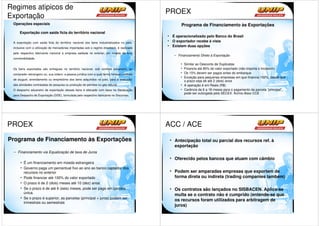 Regimes atipicos de
                                                                                            PROEX
Exportação
 Operações especiais                                                                               Programa de Financiamento às Exportações
      Exportação com saída ficta do território nacional
                                                                                            • É operacionalizado pelo Banco do Brasil
 A exportação com saída ficta do território nacional dos bens industrializados no país,
                                                                                            • O exportador recebe à vista
                                                                                            • Existem duas opções
 inclusive com a utilização de mercadorias importadas sob o regime drawback, é realizada
 pelo respectivo fabricante nacional à empresa sediada no exterior, em moeda de livre
                                                                                               – Financiamento Direto à Exportação
 conversibilidade.
                                                                                                   • Similar ao Desconto de Duplicatas
 Os bens exportados são entregues no território nacional, sob controle aduaneiro, ao               • Financia até 85% do valor exportado (não importa o Incoterm)
 comprador estrangeiro ou, sua ordem, a pessoa jurídica com a qual tenha firmado contrato          • Os 15% devem ser pagos antes do embarque
                                                                                                   • Exceção para pequenas empresas em que financia 100%, desde que
 de aluguel, arrendamento ou empréstimo dos bens adquiridos no país, para a execução
                                                                                                     o prazo seja de até 2 (dois) anos
 das atividades contratadas de pesquisa ou produção de petróleo ou gás natural.                    • A operação é em Reais (R$)
 O despacho aduaneiro de exportação desses bens é efetuado com base na Declaração                  • Carência de 6 a 18 meses para o pagamento da parcela “principal”,
                                                                                                     pode ser outorgada pela SECEX. Acima disso CCE
 para Despacho de Exportação (DDE), formulada pelo respectivo fabricante no Siscomex.




PROEX                                                                                       ACC / ACE
Programa de Financiamento às Exportações                                                     • Antecipação total ou parcial dos recursos ref. à
                                                                                               exportação
 – Financiamento via Equalização de taxa de Juros
                                                                                             • Oferecido pelos bancos que atuam com câmbio
      • É um financiamento em moeda estrangeira
      • Governo paga um percentual fixo ao ano ao banco captador dos
        recursos no exterior                                                                 • Podem ser amparadas empresas que exportem de
      • Pode financiar até 100% do valor exportado                                             forma direta ou indireta (trading companies também)
      • O prazo é de 2 (dois) meses até 10 (dez) anos
      • Se o prazo é de até 6 (seis) meses, pode ser pago em parcela                         • Os contratos são lançados no SISBACEN. Aplica-se
        única.
                                                                                               multa se o contrato não é cumprido (entende-se que
      • Se o prazo é superior, as parcelas (principal + juros) podem ser
                                                                                               os recursos foram utilizados para arbitragem de
        trimestrais ou semestrais
                                                                                               juros)
 