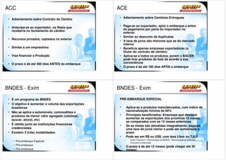 ACC                                                 ACE
                                                     • Adiantamento sobre Cambiais Entregues
 • Adiantamento sobre Contrato de Câmbio

                                                     • Paga-se ao exportador, após o embarque e antes
 • Antecipa-se ao exportador, os Reais que
                                                       do pagamento por parte do importador no
   receberia no fechamento do câmbio
                                                       exterior
                                                     • Similar ao desconto de duplicatas
 • Recursos privados, captados no exterior
                                                     • A taxa de juros são menores que as do mercado
                                                       interno
 • Similar a um empréstimo                           • Beneficia apenas empresas exportadoras (a
                                                       titular do contrato de câmbio)
 • Visa financiar à Produção                         • Aplica-se a todos os produtos, porem o BACEN
                                                       pode tirar produtos da lista de acordo a sua
 • O prazo é de até 360 dias ANTES do embarque         conveniência
                                                     • O prazo é de até 180 dias APÓS o embarque




BNDES - Exim                                        BNDES - Exim

 • É um programa do BNDES                            PRÉ-EMBARQUE ESPECIAL
 • O objetivo é aumentar o volume das exportações
   brasileiras                                       •       Aplica-se a produtos manufaturados, com índice de
 • Não se aplica a automóveis, commodities e                 nacionalização mínima de 60%
   produtos de menor valor agregado (celulose,       •       Principais beneficiados: Empresas que desejam
   açucar, alcool, etc)                                      aumentar as exportações dos próximos 12 meses,
                                                             se comparados com as 12 meses anteriores
 • É obtido junto às instituições financeiras        •       Se as metas são atendidas integralmente, paga-se
   credenciadas                                              uma taxa de juros menor e pode ser aumentado o
 • Existem 3 (três) modalidades:                             prazo
                                                     •       Pode ser em R$ ou US$, com taxa Libor ou TJLP
                                                         –     Custo Financeiro + Remuneração do BNDES + Remuneração da Instituição
    – Pré-embarque Especial
                                                               Financeira Credenciada
    – Pré-embarque
                                                     •       O prazo é de até 12 meses (pode chegar até 30
    – Pós-embarque                                           meses)
 