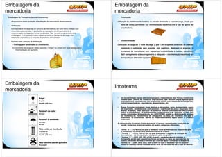 Embalagem da                                                                                 Embalagem da
mercadoria                                                                                   mercadoria
 Embalagem de Transporte (acondicionamento)                                                   •   Paletização

     Proporciona maior proteção e facilitação do manuseio e deslocamento                      Utilização de plataforma de madeira ou estrado destinado a suportar carga, fixada por

 •                                                                                                meio de cintas, permitindo sua movimentação mecânica com o uso de garfos de
     Unitização
                                                                                                  empilhadeira
     Corresponde à alocação de um conjunto de mercadorias em uma única unidade com
     dimensões padronizadas, o que facilita as operações de armazenamento e
     movimentação da carga sob forma mecanizada. Não constitui propriamente uma
     embalagem, é um acessório para o deslocamento ou transporte de carga, não
     integrando o produto ou o conjunto de produtos armazenados
                                                                                              •   Conteinerização
 •   Formas mais comuns de Unitização
      • Pré-lingagem (amarração ou cintamento)                                                Colocação da carga em ("cofre de carga"), que é um recipiente construído de material
      Envolvimento da carga por redes especiais ("slings") ou cintas com alças adequadas à        resistente o suficiente para suportar uso repetitivo, destinado a propiciar o
         movimentação por içamento
                                                                                                  transporte de mercadorias com segurança, inviolabilidade e rapidez, permitindo
                                                                                                  fácil carregamento e descarregamento e adequado à movimentação mecânica e ao
                                                                                                  transporte por diferentes equipamentos




Embalagem da
                                                                                             Incoterms
mercadoria
                                                                                              •   Os Incoterms são regras internacionais para a interpretação dos Termos Comerciais
                                                                                                  fixados pela Câmara do Comércio Internacional, que definem regras apenas para
                                                                                                  exportadores e importadores, não produzindo efeitos com relação às demais partes,
                                                                                                  como transportadoras, seguradoras, despachantes, etc.

                                                                                              •   Essas fórmulas contratuais fixam direitos e obrigações, tanto do exportador como
                                                                                                  do importador, estabelecendo com precisão o significado do preço negociado entre
                                                                                                  ambas as partes. Uma operação de comércio exterior com base nos INCOTERMS
                                                                                                  reduz a possibilidade de interpretações controversas e de prejuízos a uma das
                                                                                                  partes envolvidas. A importância dos INCOTERMS reside na determinação precisa
                                                                                                  do momento da transferência de obrigações, ou seja, do momento em que o
                                                                                                  exportador é considerado isento de responsabilidades legais sobre o produto
                                                                                                  exportado

                                                                                              A utilização dos Incoterms é feita através de 13 termos, denominadas condições de
                                                                                                  venda; Os termos foram agrupados em quatro categorias diferentes:

                                                                                              -   Termo “E” – (Ex Works) no qual o vendedor torna as mercadorias disponíveis para
                                                                                                  o comprador em seu próprio estabelecimento de origem.
                                                                                              -    Termos “F” – (FCA, FAS e FOB) no qual o vendedor é argüido ao entregar as
                                                                                                  mercadorias a um transportador designado pelo comprador.
                                                                                              -    Termos “C” – (CFR, CIF, CPT e CIP) no qual o vendedor deverá contratar o
                                                                                                  transporte, porém sem assumir os riscos por perda ou dano às mercadorias, ou
                                                                                                  custos adicionais devidos a eventos que ocorram após o embarque e despacho.
                                                                                              -   Termos “D” – (DAF, DES, DEQ, DDU e DDP) no qual o vendedor tem de assumir
                                                                                                  todos os custos e riscos necessários em levar as mercadorias até o País de destino.
 