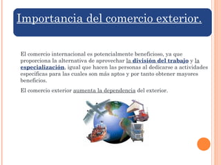 El comercio internacional es potencialmente beneficioso, ya que proporciona la alternativa de aprovechar  la  división del trabajo   y  la  especialización , igual que hacen las personas al dedicarse a actividades específicas para las cuales son más aptos y por tanto obtener mayores beneficios. El comercio exterior  aumenta la dependencia  del exterior. Importancia del comercio exterior. 