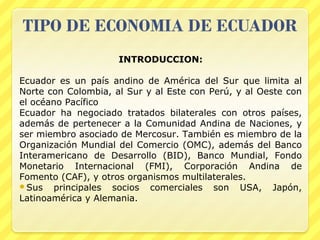 INTRODUCCION:

Ecuador es un país andino de América del Sur que limita al
Norte con Colombia, al Sur y al Este con Perú, y al Oeste con
el océano Pacífico
Ecuador ha negociado tratados bilaterales con otros países,
además de pertenecer a la Comunidad Andina de Naciones, y
ser miembro asociado de Mercosur. También es miembro de la
Organización Mundial del Comercio (OMC), además del Banco
Interamericano de Desarrollo (BID), Banco Mundial, Fondo
Monetario Internacional (FMI), Corporación Andina de
Fomento (CAF), y otros organismos multilaterales.
Sus   principales socios comerciales son USA, Japón,
Latinoamérica y Alemania.
 
