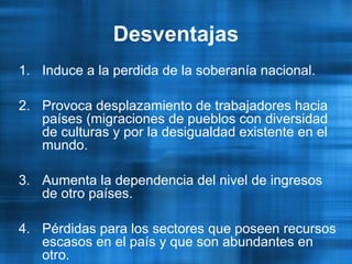 1. Induce a la perdida de la soberanía nacional.
2. Provoca desplazamiento de trabajadores hacia
países (migraciones de pueblos con diversidad
de culturas y por la desigualdad existente en el
mundo.
3. Aumenta la dependencia del nivel de ingresos
de otro países.
4. Pérdidas para los sectores que poseen recursos
escasos en el país y que son abundantes en
otro.
Desventajas
 