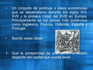 • Un conjunto de políticas o ideas económicas
que se desarrollaron durante los siglos XVI,
XVII y la primera mitad del XVIII en Europa.
Principalmente en los países más poderosos
como Inglaterra, Francia, Holanda, España y
Portugal.
• Siendo estas ideas:
1. Que la prosperidad de una nación o estado
depende del capital que pueda tener .
 