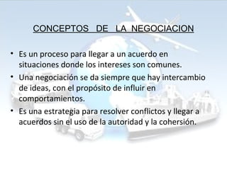 CONCEPTOS DE LA NEGOCIACION
• Es un proceso para llegar a un acuerdo en
situaciones donde los intereses son comunes.
• Una negociación se da siempre que hay intercambio
de ideas, con el propósito de influir en
comportamientos.
• Es una estrategia para resolver conflictos y llegar a
acuerdos sin el uso de la autoridad y la cohersión.
 