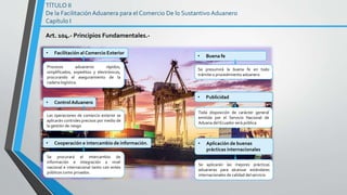 TÍTULO II
De la Facilitación Aduanera para el Comercio De lo Sustantivo Aduanero
Capítulo I
Art. 104.- Principios Fundamentales.-
Procesos aduaneros rápidos,
simplificados, expeditos y electrónicos,
procurando el aseguramiento de la
cadena logística.
• Facilitación al Comercio Exterior
Las operaciones de comercio exterior se
aplicarán controles precisos por medio de
la gestión de riesgo
• ControlAduanero
Se procurará el intercambio de
información e integración a nivel
nacional e internacional tanto con entes
públicos como privados.
• Cooperación e intercambio de información.
Se presumirá la buena fe en todo
trámite o procedimiento aduanero
• Buena fe
• Publicidad
Toda disposición de carácter general
emitida por el Servicio Nacional de
Aduana del Ecuador será pública.
• Aplicación de buenas
prácticas internacionales
Se aplicarán las mejores prácticas
aduaneras para alcanzar estándares
internacionales de calidad del servicio
 